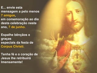 E... envie esta
mensagem a pelo menos
7 amigos,
em comemoração ao dia
desta celebração neste
ano, 7 de junho.

Espalhe bênçãos e
graças
especiais da festa de
Corpus Christi.

Tenha fé e o coração de
Jesus lhe retribuirá
Imensamente!
 