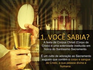 1. VOCÊ SABIA?
 A festa de Corpus Christi (Corpo de
Cristo) é uma solenidade instituída em
 honra do Santíssimo Sacramento.

É um culto de adoração ao Sacramento
augusto que contém o corpo e sangue
   de Cristo, a sua pessoa divina e
               humana.
 
