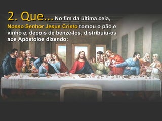 2. Que...         No fim da última ceia,
Nosso Senhor Jesus Cristo tomou o pão e
vinho e, depois de benzê-los, distribuiu-os
aos Apóstolos dizendo:
 