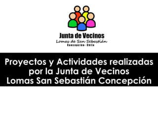 Proyectos y Actividades realizadas
por la Junta de Vecinos
Lomas San Sebastián Concepción
 