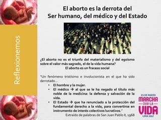 El aborto es la derrota del
Ser humano, del médico y del Estado
¿El aborto no es el triunfo del materialismo y del egoísmo
sobre el valor más sagrado, el de la vida humana?
El aborto es un fracaso social
“Un fenómeno tristísimo e involucionista en el que ha sido
derrotado…
• El hombre y la mujer.
• El médico  al que se le ha negado el título más
noble de la medicina: la defensa y salvación de la
vida.
• El Estado  que ha renunciado a la protección del
fundamental derecho a la vida, para convertirse en
instrumento de interés colectivos lucrativos.”
Extraído de palabras de San Juan Pablo II, 1968
Reflexionemos
 