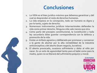 Conclusiones
1. La VIDA es el bien jurídico máximo que debemos garantizar y del
cual se desprenden el resto de derechos humanos.
2. La vida empieza en la concepción, todo ser humano es digno y
por lo tanto, sujeto de derecho.
3. Numerosos instrumentos jurídicos internacionales defienden la
vida como primer derecho. Ninguna vida vale menos que otra.
4. Como parte del precepto constitucional, la Constitución y toda
ley secundaria debe guardar correspondencia con la defensa y
promoción de la vida.
5. Existe un énfasis agresivo y deliberado por promover y convencer
a la gente de abortar por la alta rentabilidad de la industria
anticonceptiva y del aborto (buen negocio, lucrativo).
6. El aborto provocado, ocasiona sufrimiento y dolor al niño por
nacer. Es un acto de agresividad tanto para el bebé como para la
madre, quien no se liberará del sufrimiento psíquico y moral.
 