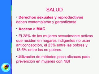 SALUD
• Derechos sexuales y reproductivos
deben contemplarse y garantizarse
• Acceso a MAC
• El 28% de las mujeres sexualmente activas
que residen en hogares indigentes no usan
anticoncepción, el 23% entre las pobres y
18.5% entre las no pobres.
•Utilización de métodos poco eficaces para
prevención en mujeres con NBI
 