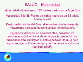 SALUD – Maternidad
Maternidad adolescente: 15% de los partos en la Argentina
Maternidad infantil. Partos de niñas menores de 13 años.
                       Abuso sexual
 Desigualdad social del País: diferencias porcentuales de
   maternidad adolescente en distintas jurisdicciones.
     Falencias: atención en adolescentes, provisión de
   anticoncepción hormonal de emergencia, ejecución de
  anticoncepción quirúrgica a simple petición de mujer sin
 requisitos, ejecución en tiempo y forma de los abortos no
                       punibles (ANP)
 