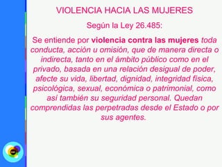 VIOLENCIA HACIA LAS MUJERES
                Según la Ley 26.485:
 Se entiende por violencia contra las mujeres toda
conducta, acción u omisión, que de manera directa o
   indirecta, tanto en el ámbito público como en el
 privado, basada en una relación desigual de poder,
  afecte su vida, libertad, dignidad, integridad física,
 psicológica, sexual, económica o patrimonial, como
     así también su seguridad personal. Quedan
comprendidas las perpetradas desde el Estado o por
                      sus agentes.
 
