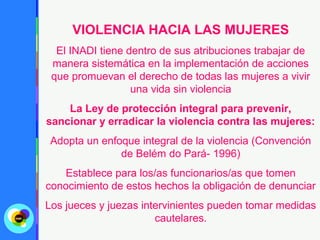 VIOLENCIA HACIA LAS MUJERES
  El INADI tiene dentro de sus atribuciones trabajar de
 manera sistemática en la implementación de acciones
 que promuevan el derecho de todas las mujeres a vivir
                  una vida sin violencia
    La Ley de protección integral para prevenir,
sancionar y erradicar la violencia contra las mujeres:
 Adopta un enfoque integral de la violencia (Convención
               de Belém do Pará- 1996)
   Establece para los/as funcionarios/as que tomen
conocimiento de estos hechos la obligación de denunciar
Los jueces y juezas intervinientes pueden tomar medidas
                       cautelares.
 
