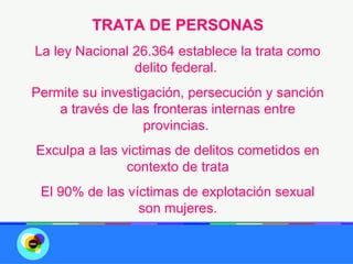 TRATA DE PERSONAS
La ley Nacional 26.364 establece la trata como
                delito federal.
Permite su investigación, persecución y sanción
    a través de las fronteras internas entre
                  provincias.
Exculpa a las victimas de delitos cometidos en
               contexto de trata
 El 90% de las víctimas de explotación sexual
                 son mujeres.
 
