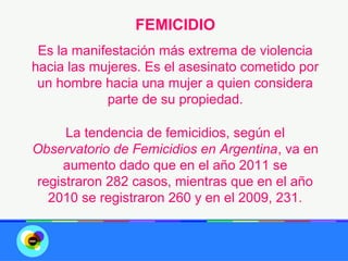 FEMICIDIO
 Es la manifestación más extrema de violencia
hacia las mujeres. Es el asesinato cometido por
 un hombre hacia una mujer a quien considera
            parte de su propiedad.

     La tendencia de femicidios, según el
Observatorio de Femicidios en Argentina, va en
    aumento dado que en el año 2011 se
registraron 282 casos, mientras que en el año
  2010 se registraron 260 y en el 2009, 231.
 