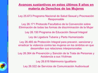 Avances sustantivos en estos últimos 8 años en
     materia de Derechos de las Mujeres

Ley 25.673 Programa Nacional de Salud Sexual y Procreación
                      Responsable
   Ley 26.171 Protocolo Facultativo de la Convención sobre
Eliminación de todas las formas de discriminación de la Mujer
     Ley 26.150 Programa de Educación Sexual Integral
        Ley de Ligadura Tubaria y Parto Humanizado
 Ley 26.485 de Protección Integral para prevenir, sancionar y
erradicar la violencia contra las mujeres en los ámbitos en que
           desarrollen sus relaciones interpersonales
Ley 26.364 de Prevención y Sanción de la Trata de Personas y
                 Asistencia a sus Víctimas
              Ley 26.618 Matrimonio Igualitario
    Ley 26.522 de Servicios de Comunicación Audiovisual
 