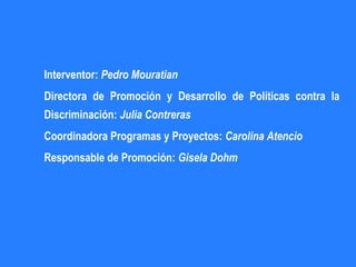 Interventor: Pedro Mouratian
Directora de Promoción y Desarrollo de Políticas contra la
Discriminación: Julia Contreras
Coordinadora Programas y Proyectos: Carolina Atencio
Responsable de Promoción: Gisela Dohm
 