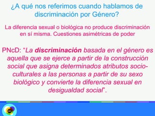 ¿A qué nos referimos cuando hablamos de
         discriminación por Género?
La diferencia sexual o biológica no produce discriminación
      en sí misma. Cuestiones asimétricas de poder

PNcD: “La discriminación basada en el género es
 aquella que se ejerce a partir de la construcción
 social que asigna determinados atributos socio-
  culturales a las personas a partir de su sexo
   biológico y convierte la diferencia sexual en
               desigualdad social”.
 