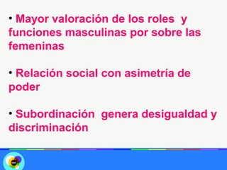 • Mayor valoración de los roles y
funciones masculinas por sobre las
femeninas

• Relación social con asimetría de
poder

• Subordinación genera desigualdad y
discriminación
 
