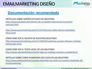 Seminario Emailmarketing Autor: Noé Soriano - linkedin.com/in/noesoriano
EMAILMARKETINGDISEÑO
ARTÍCULOS SOBRE DISEÑOS EFICACES DE BOLETINES
http://www.socialetic.com/diseno-de-un-boletin-electronico-transmitir-
mensaje.html
http://www.puromarketing.com/11/14732/como-debe-diseno-newsletter-
eficaz.html
CÓMO DEBE SER EL ASUNTO DE NUESTROS BOLETINES
http://www.puromarketing.com/11/14619/marketing-asuntos-eficaces-mailings-
comerciales.html
COMO DEBE SER EL TEXTO LEGAL DE LOS BOLETINES
http://www.solomarketing.es/texto-legal-en-mailings-masivos-y-newsletters/
ARTÍCULO SOBRE COMO AUMENTAR LOS CLICKS EN LOS BOLETINES
http://www.solomarketing.es/como-aumentar-los-clicks-en-nuestros-boletines-de-
emailmarketing/
Documentación recomendada
 