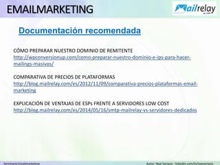 Seminario Emailmarketing Autor: Noé Soriano - linkedin.com/in/noesoriano
EMAILMARKETING
CÓMO PREPARAR NUESTRO DOMINIO DE REMITENTE
http://wpconversionup.com/como-preparar-nuestro-dominio-e-ips-para-hacer-
mailings-masivos/
COMPARATIVA DE PRECIOS DE PLATAFORMAS
http://blog.mailrelay.com/es/2012/11/09/comparativa-precios-plataformas-email-
marketing
EXPLICACIÓN DE VENTAJAS DE ESPs FRENTE A SERVIDORES LOW COST
http://blog.mailrelay.com/es/2014/05/16/smtp-mailrelay-vs-servidores-dedicados
Documentación recomendada
 