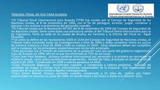 TRIBUNAL PENAL AD HOC PARA RUANDA
El Tribunal Penal Internacional para Ruanda (TPIR) fue creado por el Consejo de Seguridad de las
Naciones Unidas, el 8 de noviembre de 1994, con el fin de perseguir, arrestar, juzgar, condenar y
ejecutar a los autores o promotores del genocidio ruandés.
El Tribunal creado por la Resolución Nº 955 del 8 de noviembre de 1994 del Consejo de Seguridad de
las Naciones Unidas, tiene como base una estructura similar al del Tribunal Penal Internacional para la
ex Yugoslavia. Tiene su sede en la ciudad de Arusha, en Tanzania y la Oficina del Fiscal en Kigali
(Ruanda).
Tal como se define en las resoluciones 1503 et 1534 del Consejo de Seguridad de Naciones Unidas, el
Tribunal había concluido todas las investigaciones a final de 2004 y debía completar todos los juicios
de primera instancia a final de 2008 y todo su trabajo en 2010. Estos objetivos deben ser cumplidos
aún si cualquier de los principales sospechosos aún no ha sido arrestado.
Este genocidio fue el intento de exterminio de la población tutsi por parte del gobierno hegemónico
hutu de Ruanda en 1994, año en el que fue eliminado el 75% de los tutsis.
Caso Jean Paul Akayesu: primera condena internacional por genocidio y la primera en reconocer la
violencia sexual como actos constitutivos de genocidio. Alcalde de Taba, arrestado en Zambia el 10 de
octubre de 1995. Condenado en 1998 a cadena perpetua en Malí.
Caso Theoneste Bagasora: encontrado culpable y condenado a cadena perpetua. Acusado de
conabdar las tropas y milicias hutu interahamwe responsables de la masacre. Fue responsable del
asesinato de la primera ministra Agathe Uwilingiyimana.
Caso Simon Bikindi, famoso cantante ruandés, condenado a 15 años de prisión por haber
pronunciado un discurso en junio de 1994, en donde insitó a los hutus a matar a la minoría tutsi.
 