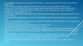PAÍS PEQUEÑO SITUADO EN EL CORAZÓN DE ÁFRICA, CON 26,338 KM2 Y MÁS DE 8.5 MILLONES DE
HABITANTES.
POBLACIÓN RUANDESA FORMADA POR 3 ETNIAS TWAS (1%), HUTUS (84%) Y TUTSIS (15%).
RUANDA SE CARACTERIZA POR SER UN PUEBLO MUY RELIGIOSOS CON UNA GRAN TOLERANCIA:
CATÓLICOS 56.5%, PROTESTANTES 26%, ADVENTISTAS 11.1%, MUSULMANES 4.6%, CREENCIAS
INDÍGENAS 0.1%, SIN RELIGIÓN 1,7%.
EN PRINCIPIO TERRITORIO HABITADO POR LOS PIGMEOS DE ORIGEN TWA, QUE SE DEDICABAN A LA
CAZA Y PESCA.
SIGLOS DESPUÉS LOS BANTÚES, LOS HUTUS, SE ESTABLECEN DE FORMA SEDENTARIA Y CONVIVEN EN
PAZ.
EN EL S XIV GRANJEROS TUTSIS LLEGAN A LA ZONA Y PASARON A FORMAR PARTE DE UNA SOCIEDAD
CONSTITUIDA POR TWAS Y HUTUS,
LOS TUTSIS SE CONVIERTEN EN SEÑORES DE LA MAYORÍA HUTU
SOCIEDAD DE SEÑORES FEUDALES CON UN REY: MWAMI
LUEGO DE LA I GUERRA MUNDIAL, EL TERRITORIO ES ENTREGADO A LOS BELGAS Y DESPUÉS DE LA II
GM, LAS NU LOS BELGAS DOMINARÍAN TODO EL TERRITORIO CON LA INTENCION DE MEJORAR EL
PAÍS.
SE ACENTUARON Y AGUDIZARON DIFERENCIAS DE CLASE SEÑALANDO A UN TUTSI CON MENOS DE
10 VACAS COMO UN HUTU Y CONSECUENTEMENTE LE IMPONÍAN TRABAJOS FORZADOS.
HASTA 1950 LA EDUCACIÓN ESTABA DISPONIBLE SOLO PARA LOS TUTSI.
EN 1959 EL REY MUTARA III (TUTSI BAJO DOMINACIÓN BELGA) FALLECE Y LOS TUTSIS TOMAN EL
PODER
 