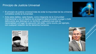 Principio de Justicia Universal
 El principio de justicia universal trata de evitar la impunidad de los crímenes
cometidos contra la humanidad.
 Ante estos delitos, cada Estado, como integrante de la Comunidad
Internacional y con el objetivo de protegerla debe proceder a juzgar a todo
delincuente que detenga en su territorio, cualquiera que sea su
nacionalidad y el lugar de ejecución del delito, como ocurre, por ejemplo,
con cualquier violación de los derechos humanos.
 