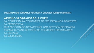 ORGANIZACIÓN (ÓRGANOS POLÍTICOS Y ÓRGANOS JURISDICCIONALES)
ARTÍCULO 34 ÓRGANOS DE LA CORTE
LA CORTE ESTARÁ COMPUESTA DE LOS ÓRGANOS SIGUIENTES:
LA PRESIDENCIA;
UNA SECCIÓN DE APELACIONES, UNA SECCIÓN DE PRIMERA
INSTANCIA Y UNA SECCIÓN DE CUESTIONES PRELIMINARES;
LA FISCALÍA;
LA SECRETARÍA.
.
 