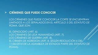  CRÍMENES QUE PUEDE CONOCER
LOS CRÍMENES QUE PUEDE CONOCER LA CORTE SE ENCUENTRAN
LIMITADOS A LOS SEÑALADOS EN EL ARTÍCULO 5 DEL ESTATUTO DE
ROMA, QUE SON:
EL GENOCIDIO (ART. 6).
LOS CRIMENES DE LESA HUMANIDAD (ART. 7).
LOS CRÌMENES DE GUERRA (ART. 8).
EL CRIMEN DE AGRESION (ART. 8, SEGÚN RESOLUCIÓN 6 DEL
11/06/2010 DE LA ASAMBLEA DE ESTADOS PARTE DEL ESTATUTO DE
ROMA).
 