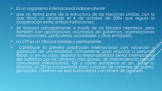  Es un organismo internacional independiente
 que no forma parte de la estructura de las Naciones Unidas, con la
que firmó un acuerdo el 4 de octubre de 2004 que regula la
cooperación entre ambas instituciones.
 Se financia principalmente a través de los Estados miembros, pero
también con aportaciones voluntarias de gobiernos, organizaciones
internacionales, particulares, sociedades y otras entidades.
 La CPI es un Tribunal estable y permanente.
 Constituye la primera jurisdicción internacional con vocación y
aspiración de universalidad, competente para enjuiciar a personas
físicas, y, en su caso, depurar la responsabilidad penal internacional
del individuo por los crímenes más graves, de trascendencia para la
comunidad internacional. Tal y como establece el art. 5 de su
Estatuto, la CPI es competente para conocer de crímenes de guerra,
genocidio, crímenes de lesa humanidad y el crimen de agresión. 
 