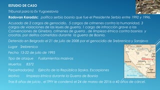 ESTUDIO DE CASO
Tribunal para la Ex Yugoeslavia
Radovan Karadzic: político serbio bosnio que fue el Presidente Serbio entre 1992 y 1996.
Acusado de 2 cargos de genocidio, 5 cargos de crímenes contra la humanidad, 3
cargos de violaciones de las leyes de guerra, 1 cargo de infracción grave a las
Convenciones de Ginebra, crímenes de guerra , de limpieza étnica contra bosnios y
croatas. por delitos cometidos durante la guerra de Bosnia.
Detenido en Belgrado el 21 de julio de 2008 por el genocidio de Srebrenica y Sarajevo
Lugar Srebrenica
Fecha 13-22 de julio de 1995
Tipo de ataque Fusilamientos masivos
Muertos 8372
Perpetrador(es) Ejército de la República Srpska, Escorpiones
Motivo limpieza étnica durante la Guerra de Bosnia
Tras 8 años de juicio , el TPIY le condenó el 24 de marzo de 2016 a 40 años de cárcel.
 