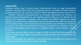 CONCLUSIÓN
Podemos señalar que la justicia penal internacional tiene un largo antecedente
histórico, marcado sobre todo por las grandes guerras mundiales del siglo pasado y
posteriormente por los sucesivos conflictos bélicos ideológicos durante la guerra fría.
También marcaron profundamente la necesidad apremiante de constituir un
tribunal penal internacional las dos grandes guerras étnicas en la década de los
noventa (Ex Yugoslavia y Rwanda) que hicieron de acelerar después de tantas
décadas de conversaciones diplomáticas de representantes de la ONU con gobiernos
de los Estados parte, y otros organismos internacionales que anhelaban la existencia
y acción de un Tribunal internacional Penal para condenar los crímenes contra la
humanidad cometidos durante guerras o conflictos bélicos entres Estados o dentro
de estos.
Es así como nació en 1998 y entro en vigor en 2002, la Corte Penal Internacional, con
sede en La Haya, Países Bajos, para conocer y juzgar de estos tipos de delitos de Lesa
Humanidad.
Panamà forma parte del Organismo y nos encontramos atrasados en el pago de las
cuotas (informe hasta el 31 de diciembre de 2015).
 