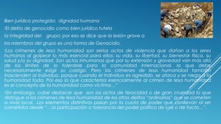 Bien jurídico protegido: dignidad humana
El delito de genocidio como bien jurídico tutela
la integridad del grupo; por eso se dice que la lesión grave a
los miembros del grupo es una forma de Genocidio.
Los crímenes de lesa humanidad son serios actos de violencia que dañan a los seres
humanos al golpear lo más esencial para ellos: su vida, su libertad, su bienestar físico, su
salud y/o su dignidad. Son actos inhumanos que por su extensión y gravedad van más allá
de los límites de lo tolerable para la comunidad internacional, la que debe
necesariamente exigir su castigo. Pero los crímenes de lesa humanidad también
trascienden al individuo, porque cuando el individuo es agredido, se ataca y se niega a la
humanidad toda. Por eso lo que caracteriza esencialmente al crimen de lesa humanidad
es el concepto de la humanidad como víctima…”
Sin embargo, cabe destacar que son los actos de ferocidad o de gran crueldad lo que
distingue a los crímenes de lesa humanidad de los otros delitos “ordinarios” que se cometen
a nivel local.  Los elementos distintivos pasan por la cuota de poder que conllevan al ser
cometidos desde “…la participación o tolerancia del poder político de iure o de facto…”,
 