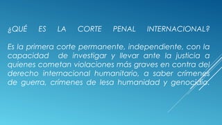 ¿QUÉ ES LA CORTE PENAL INTERNACIONAL?
Es la primera corte permanente, independiente, con la
capacidad de investigar y llevar ante la justicia a
quienes cometan violaciones más graves en contra del
derecho internacional humanitario, a saber crímenes
de guerra, crímenes de lesa humanidad y genocidio.
 