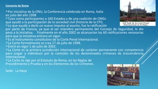 Convenio de Roma
Por iniciativa de la ONU, la Conferencia celebrada en Roma, Italia
en julio del año 1998
Tuvo como participantes a 160 Estados y de una coalición de ONGs
que ayudó a la participación de la sociedad civil (historia de la CPI).
Lo que ayudó a darle un nuevo impulso al asunto, fue la ratificación
por parte de Francia, ya que al ser miembro permanente del Consejo de Seguridad, le dio
peso a la iniciativa. Finalmente en el año 2002 se alcanzarían las 60 ratificaciones necesarias
para que la iniciativa entrara en vigor.
Es el instrumento constitutivo de la Corte Penal Internacional.
La Corte formalmente se crea 17 de julio de 1998.
Entró en vigor 1 de julio de 2002.
La Corte es la primera jurisdicción internacional de carácter permanente con competencia
para juzgar a individuos por la comisión de los denominados crímenes de trascendencia
internacional.
La Corte se rige por el Estatuto de Roma, en las Reglas de
Procedimiento y Prueba y en los Elementos de los Crímenes.
Sede: La Haya
 