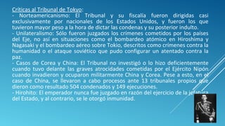 Críticas al Tribunal de Tokyo:
- Norteamericanismo: El Tribunal y su fiscalía fueron dirigidas casi
exclusivamente por nacionales de los Estados Unidos, y fueron los que
tuvieron mayor peso a la hora de dictar las condenas y su posterior indulto.
- Unilateralismo: Sólo fueron juzgados los crímenes cometidos por los países
del Eje, no así en situaciones como el bombardeo atómico en Hiroshima y
Nagasaki y el bombardeo aéreo sobre Tokio, descritos como crímenes contra la
humanidad o el ataque soviético que pudo configurar un atentado contra la
paz.
- Casos de Corea y China: El Tribunal no investigó o lo hizo deficientemente
cuando tuvo delante las graves atrocidades cometidas por el Ejército Nipón
cuando invadieron y ocuparon militarmente China y Corea. Pese a esto, en el
caso de China, se llevaron a cabo procesos ante 13 tribunales propios que
dieron como resultado 504 condenados y 149 ejecuciones.
- Hirohito: El emperador nunca fue juzgado en razón del ejercicio de la jefatura
del Estado, y al contrario, se le otorgó inmunidad.
 