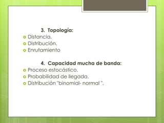 







3. Topología:
Distancia.
Distribución.
Enrutamiento
4. Capacidad mucha de banda:
Proceso estocástico.
Probabilidad de llegada.
Distribución "binomial- normal ".

 