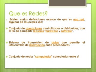 Que es Redes?


Existen varias definiciones acerca de que es una red,
algunas de las cuales son:



Conjunto de operaciones centralizadas o distribuidas, con
el fin de compartir recursos "hardware y software".



Sistema de transmisión de datos que permite
intercambio de información entre ordenadores.



Conjunto de nodos "computador" conectados entre sí.

el

 