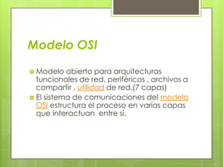 Modelo OSI
 Modelo

abierto para arquitecturas
funcionales de red, periféricos , archivos a
compartir , utilidad de red.(7 capas)
 El sistema de comunicaciones del modelo
OSI estructura el proceso en varias capas
que interactuan entre sí.

 