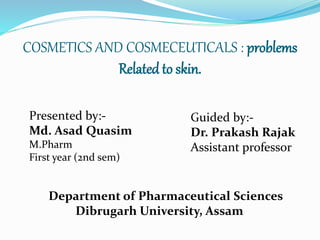 COSMETICS AND COSMECEUTICALS : problems
Related to skin.
Presented by:-
Md. Asad Quasim
M.Pharm
First year (2nd sem)
Guided by:-
Dr. Prakash Rajak
Assistant professor
Department of Pharmaceutical Sciences
Dibrugarh University, Assam
 