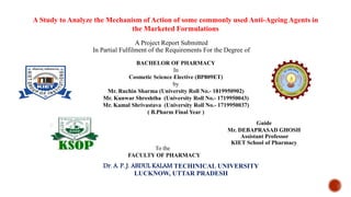 A Study to Analyze the Mechanism of Action of some commonly used Anti-Ageing Agents in
the Marketed Formulations
Guide
Mr. DEBAPRASAD GHOSH
Assistant Professor
KIET School of Pharmacy
Dr. A. P. J. ABDUL KALAM TECHINICAL UNIVERSITY
LUCKNOW, UTTAR PRADESH
BACHELOR OF PHARMACY
In
Cosmetic Science Elective (BP809ET)
by
Mr. Ruchin Sharma (University Roll No.- 1819950902)
Mr. Kunwar Shreshtha (University Roll No.- 1719950043)
Mr. Kamal Shrivastava (University Roll No.- 1719950037)
( B.Pharm Final Year )
To the
FACULTY OF PHARMACY
A Project Report Submitted
In Partial Fulfilment of the Requirements For the Degree of
 