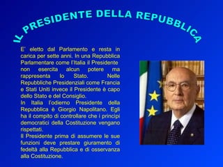 IL PRESIDENTE DELLA REPUBBLICA E’ eletto dal Parlamento e resta in carica per sette anni. In una Repubblica Parlamentare come l’Italia il Presidente  non esercita alcun potere ma rappresenta lo Stato.  Nelle Repubbliche Presidenziali come Francia e Stati Uniti invece il Presidente è capo dello Stato e del Consiglio.  In Italia l’odierno Presidente della Repubblica è Giorgio Napolitano. Egli ha il compito di controllare che i princìpi democratici della Costituzione vengano rispettati. Il Presidente prima di assumere le sue funzioni deve prestare giuramento di fedeltà alla Repubblica e di osservanza alla Costituzione. 