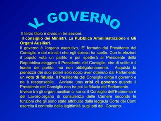 IL GOVERNO Il terzo titolo è diviso in tre sezioni: Il consiglio dei Ministri ,  La Pubblica Amministrazione  e  Gli Organi Ausiliari.   Il governo è l’organo esecutivo. E’ formato dal Presidente del Consiglio e dai ministri che egli stesso ha scelto. Con le elezioni il popolo vota un partito e poi spetterà al Presidente della Repubblica eleggere il Presidente del Consiglio, che di solito è il leader del partito, ma non obbligatoriamente.  Acquista la pienezza dei suoi poteri solo dopo aver ottenuto dal Parlamento un  voto di fiducia.  Il Presidente del Consiglio dirige il governo e ne è responsabile.  Avviene una  crisi di governo  quando il Presidente del Consiglio non ha più la fiducia del Parlamento.  Invece tra gli organi ausiliari ci sono: il Consiglio dell’Economia e del Lavoro,organo di consulenza delle Camere secondo le funzioni che gli sono state attribuite dalla legge,la Corte dei Conti esercita il controllo della legittimità sugli atti del  Governo. 