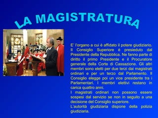 LA MAGISTRATURA E’ l’organo a cui è affidato il potere giudiziario. Il Consiglio Superiore è presieduto dal Presidente della Repubblica. Ne fanno parte di diritto il primo Presidente e il Procuratore generale della Corte di Cassazione. Gli altri membri sono eletti per due terzi dai magistrati ordinari e per un terzo dal Parlamento. Il Consiglio elegge poi un vice presidente tra i Parlamentari. I membri elettivi restano in carica quattro anni. I magistrati ordinari non possono essere sospesi dal servizio se non in seguito a una decisione del Consiglio superiore. L’autorità giudiziaria dispone della polizia giudiziaria. 
