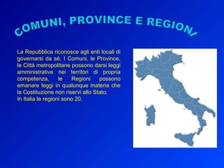 COMUNI, PROVINCE E REGIONI La Repubblica riconosce agli enti locali di governarsi da sé. I Comuni, le Province, le Città metropolitane possono darsi leggi amministrative nei territori di propria competenza, le Regioni possono emanare leggi in qualunque materia che la Costituzione non riservi allo Stato. In Italia le regioni sono 20.  