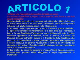 ARTICOLO 1 “ L'Italia è una Repubblica democratica, fondata sul lavoro. La sovranità appartiene al popolo, che la esercita nelle forme e nei limiti della Costituzione” Questo articolo sia quello che racchiude poi tutti gli altri; difatti si dice “ che la esercita nelle forme e nei limiti della Costituzione”  cioè il popolo governa in base a tutti gli altri articoli presenti nella  Costituzione.  E’ un articolo molto importante perché indica la forma di governo dell’Italia  ( Repubblica Democratica Parlamentare) e la base della sua  ricchezza, il lavoro. In una Repubblica Parlamentare come abbiamo già visto, il potere esecutivo appartiene al Parlamento, diviso in Senato e Camera dei Deputati. Simbolo dell’unità  italiana è il  Presidente della Repubblica che però non ha poteri effettivi. Il potere giudiziario appartiene alla magistratura e quello esecutivo al governo. Quest’ultimo è formato da Presidente del Consiglio e dai ministri. Il Presidente del Consiglio per ottenere i poteri deve avere la fiducia del Parlamento. Si dice anche:  “La sovranità appartiene al popolo”  infatti il popolo, anche se indirettamente, governa l’Italia eleggendo i propri rappresentanti in Parlamento. 