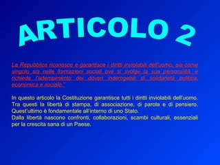 La Repubblica riconosce e garantisce i diritti inviolabili dell'uomo, sia come singolo sia nelle formazioni sociali ove si svolge la sua personalità, e richiede l'adempimento dei doveri inderogabili di solidarietà politica, economica e sociale.” In questo articolo la Costituzione garantisce tutti i diritti inviolabili dell’uomo. Tra questi la libertà di stampa, di associazione, di parola e di pensiero. Quest’ultimo è fondamentale all’interno di uno Stato.  Dalla libertà nascono confronti, collaborazioni, scambi culturali, essenziali per la crescita sana di un Paese. ARTICOLO 2 