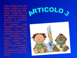 “ Tutti i cittadini hanno pari dignità sociale e sono eguali davanti alla legge, senza distinzione di sesso, di razza, di lingua, di religione, di opinioni politiche, di condizioni personali e sociali. È compito della Repubblica rimuovere gli ostacoli di ordine economico e sociale, che, limitando di fatto la libertà e l'eguaglianza dei cittadini, impediscono il pieno sviluppo della persona umana e l'effettiva partecipazione di tutti i lavoratori all'organizzazione politica, economica e sociale del Paese.” ARTICOLO 3 