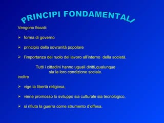 Vengono fissati: forma di governo principio della sovranità popolare l’importanza del ruolo del lavoro all’interno  della società. Tutti i cittadini hanno uguali diritti,qualunque sia la loro condizione sociale. inoltre vige la libertà religiosa, viene promosso lo sviluppo sia culturale sia tecnologico, si rifiuta la guerra come strumento d’offesa. PRINCIPI FONDAMENTALI 