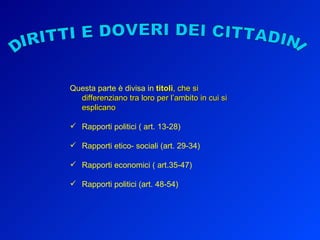 DIRITTI E DOVERI DEI CITTADINI Questa parte è divisa in  titoli , che si differenziano tra loro per l’ambito in cui si esplicano Rapporti politici ( art. 13-28) Rapporti etico- sociali (art. 29-34) Rapporti economici ( art.35-47) Rapporti politici (art. 48-54) 