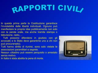 In questa prima parte la Costituzione garantisce l’inviolabilità delle libertà individuali. Ognuno può manifestare le proprie idee pubblicamente non solo con la parola orale, ma anche tramite stampa o televisione, radio,… Tutti possono difendersi in giudizio con gli avvocati( e lo Stato deve garantirne uno a chi non può procurarselo).  Tutti hanno diritto di riunirsi, sono solo vietate le associazioni paramilitari e segrete.  Nessun cittadino può essere perquisito o arrestato senza motivo. In Italia è stata abolita la pena di morte. RAPPORTI CIVILI 