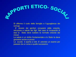 Si afferma il ruolo della famiglia e l’uguaglianza dei coniugi. E’ dovere dei genitori occuparsi della crescita, istruzione e salute dei figli. Nel caso di incapacità di essi lo  Stato deve tutelare la normale crescita dei minori. La salute è un diritto fondamentale e lo Stato la deve garantire anche ai poveri.  La  scuola  è aperta a tutti. E’ previsto un esame per passare da un corso a quello successivo. RAPPORTI ETICO- SOCIALI 