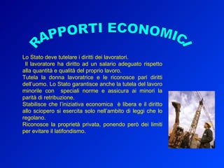 Lo Stato deve tutelare i diritti dei lavoratori. Il lavoratore ha diritto ad un salario adeguato rispetto alla quantità e qualità del proprio lavoro.  Tutela la donna lavoratrice e le riconosce pari diritti dell’uomo. Lo Stato garantisce anche la tutela del lavoro minorile con  speciali norme e assicura ai minori la parità di retribuzione. Stabilisce che l’iniziativa economica  è libera e il diritto allo sciopero si esercita solo nell’ambito di leggi che lo regolano. Riconosce la proprietà privata, ponendo però dei limiti per evitare il latifondismo. RAPPORTI ECONOMICI 