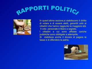 RAPPORTI POLITICI In quest’ultima sezione,si stabiliscono il diritto di votare e di essere eletti, garantiti solo ai cittadini che hanno raggiunto la maggiore età.  Il voto  personale è libero e segreto. I cittadini a cui sono affidate cariche pubbliche sono obbligate a adempirle. Si  stabilisce anche il dovere di pagare le tasse e di difendere la patria. 