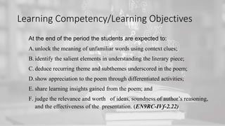 Learning Competency/Learning Objectives
At the end of the period the students are expected to:
A.unlock the meaning of unfamiliar words using context clues;
B. identify the salient elements in understanding the literary piece;
C. deduce recurring theme and subthemes underscored in the poem;
D.show appreciation to the poem through differentiated activities;
E. share learning insights gained from the poem; and
F. judge the relevance and worth of ideas, soundness of author’s reasoning,
and the effectiveness of the presentation. (EN9RC-IVf-2.22)
 