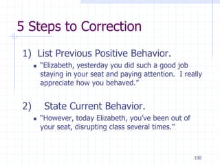 100
5 Steps to Correction
1) List Previous Positive Behavior.
 “Elizabeth, yesterday you did such a good job
staying in your seat and paying attention. I really
appreciate how you behaved.”
2) State Current Behavior.
 “However, today Elizabeth, you’ve been out of
your seat, disrupting class several times.”
 